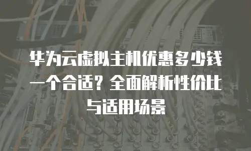 华为云虚拟主机优惠多少钱一个合适？全面解析性价比与适用场景