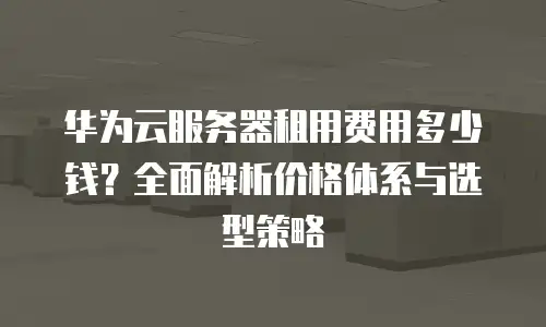 华为云服务器租用费用多少钱？全面解析价格体系与选型策略