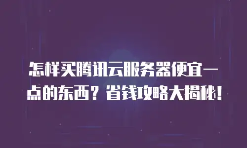 怎样买腾讯云服务器便宜一点的东西？省钱攻略大揭秘！