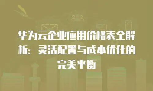 华为云企业应用价格表全解析：灵活配置与成本优化的完美平衡