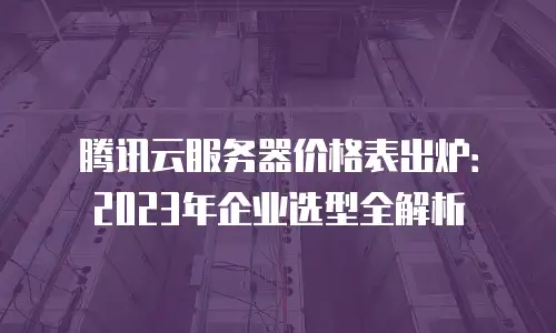 腾讯云服务器价格表出炉：2023年企业选型全解析