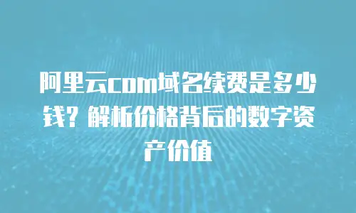 阿里云com域名续费是多少钱？解析价格背后的数字资产价值