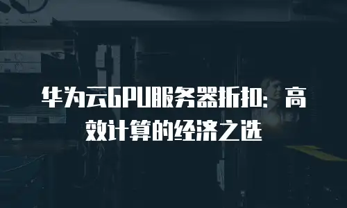 华为云GPU服务器折扣：高效计算的经济之选