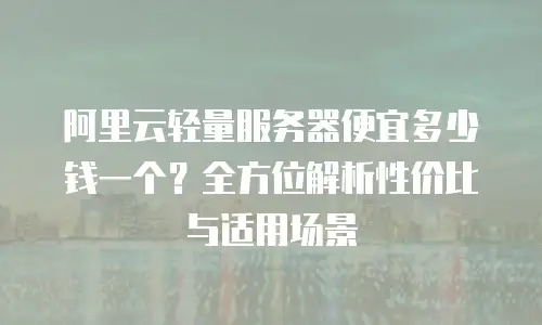 阿里云轻量服务器便宜多少钱一个？全方位解析性价比与适用场景
