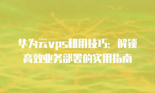 华为云vps租用技巧：解锁高效业务部署的实用指南