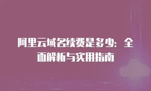 阿里云域名续费是多少：全面解析与实用指南