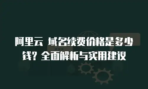 阿里云 域名续费价格是多少钱？全面解析与实用建议