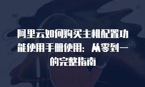 阿里云如何购买主机配置功能使用手册使用：从零到一的完整指南