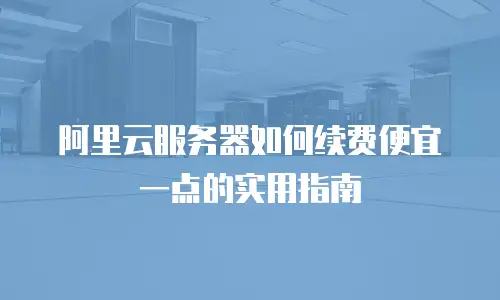 阿里云服务器如何续费便宜一点的实用指南