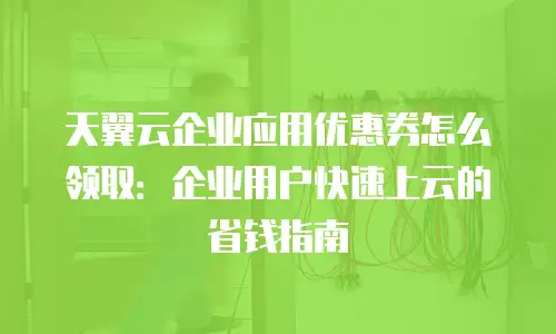 天翼云企业应用优惠券怎么领取：企业用户快速上云的省钱指南