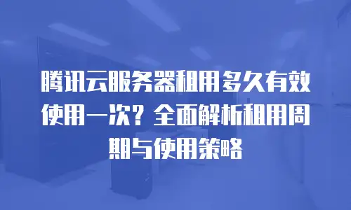 腾讯云服务器租用多久有效使用一次？全面解析租用周期与使用策略