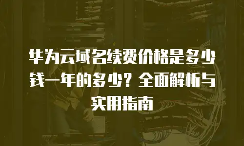 华为云域名续费价格是多少钱一年的多少？全面解析与实用指南