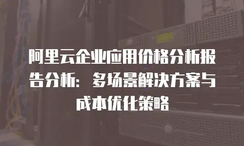 阿里云企业应用价格分析报告分析：多场景解决方案与成本优化策略