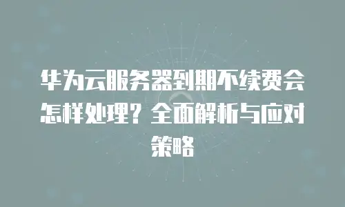 华为云服务器到期不续费会怎样处理？全面解析与应对策略