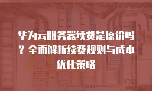 华为云服务器续费是原价吗？全面解析续费规则与成本优化策略