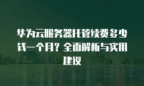 华为云服务器托管续费多少钱一个月？全面解析与实用建议