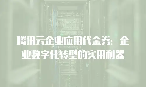 腾讯云企业应用代金券：企业数字化转型的实用利器