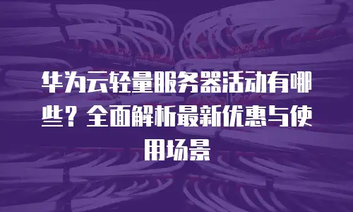 华为云轻量服务器活动有哪些？全面解析最新优惠与使用场景