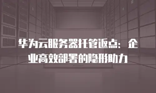 华为云服务器托管返点：企业高效部署的隐形助力