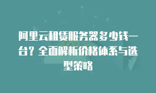 阿里云租赁服务器多少钱一台？全面解析价格体系与选型策略