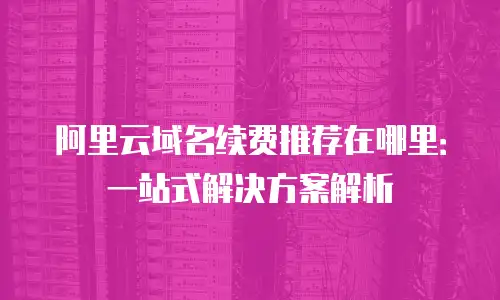 阿里云域名续费推荐在哪里：一站式解决方案解析