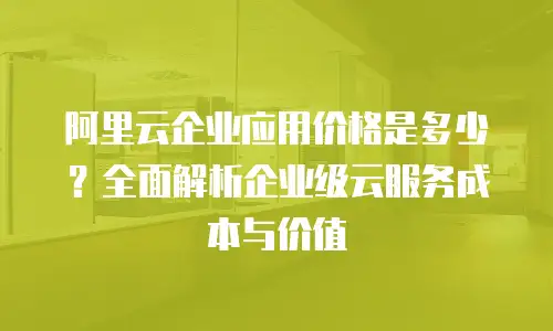 阿里云企业应用价格是多少？全面解析企业级云服务成本与价值