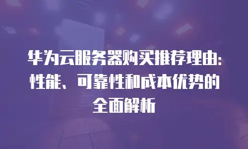 华为云服务器购买推荐理由：性能、可靠性和成本优势的全面解析
