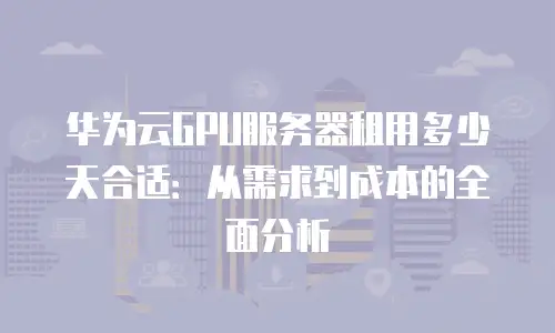 华为云GPU服务器租用多少天合适：从需求到成本的全面分析