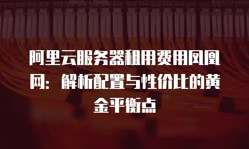 阿里云服务器租用费用凤凰网：解析配置与性价比的黄金平衡点