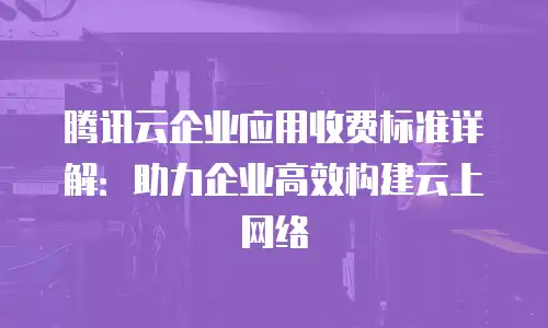 腾讯云企业应用收费标准详解：助力企业高效构建云上网络