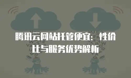 腾讯云网站托管便宜：性价比与服务优势解析