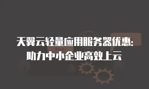 天翼云轻量应用服务器优惠：助力中小企业高效上云