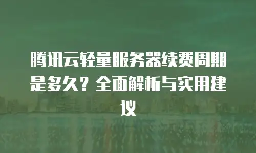 腾讯云轻量服务器续费周期是多久？全面解析与实用建议