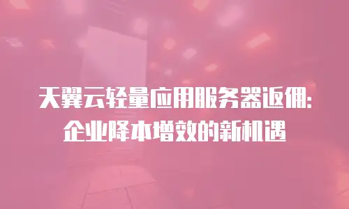 天翼云轻量应用服务器返佣：企业降本增效的新机遇