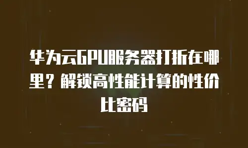 华为云GPU服务器打折在哪里？解锁高性能计算的性价比密码