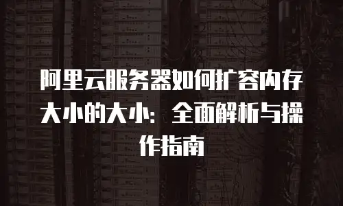 阿里云服务器如何扩容内存大小的大小：全面解析与操作指南