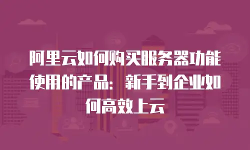 阿里云如何购买服务器功能使用的产品：新手到企业如何高效上云