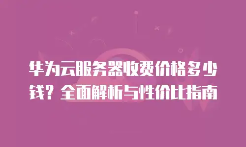华为云服务器收费价格多少钱？全面解析与性价比指南