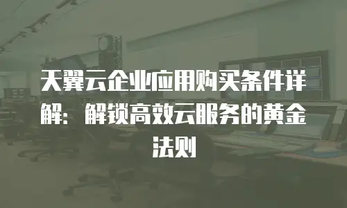 天翼云企业应用购买条件详解：解锁高效云服务的黄金法则