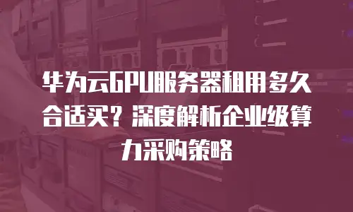 华为云GPU服务器租用多久合适买？深度解析企业级算力采购策略