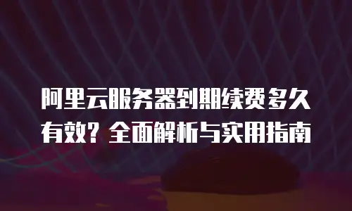 阿里云服务器到期续费多久有效？全面解析与实用指南