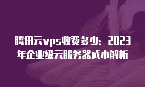 腾讯云vps收费多少：2023年企业级云服务器成本解析