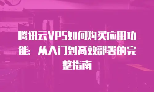 腾讯云VPS如何购买应用功能：从入门到高效部署的完整指南