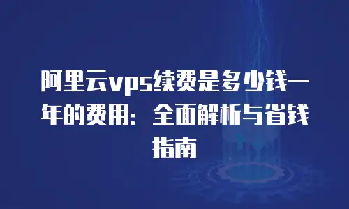 阿里云vps续费是多少钱一年的费用：全面解析与省钱指南