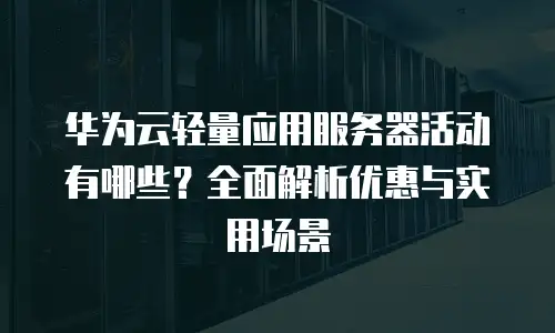 华为云轻量应用服务器活动有哪些？全面解析优惠与实用场景