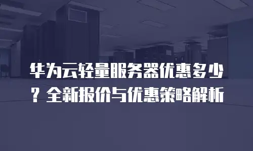 华为云轻量服务器优惠多少？全新报价与优惠策略解析