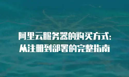 阿里云服务器的购买方式：从注册到部署的完整指南