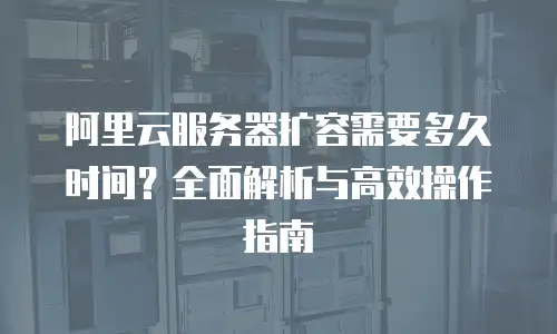 阿里云服务器扩容需要多久时间？全面解析与高效操作指南