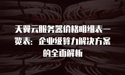 天翼云服务器价格明细表一览表：企业级算力解决方案的全面解析