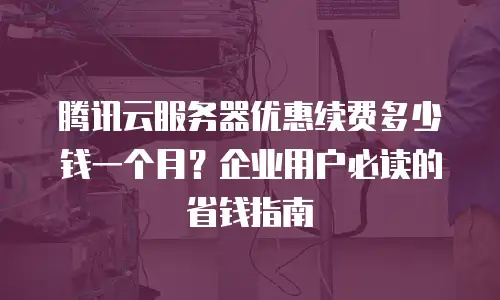 腾讯云服务器优惠续费多少钱一个月？企业用户必读的省钱指南